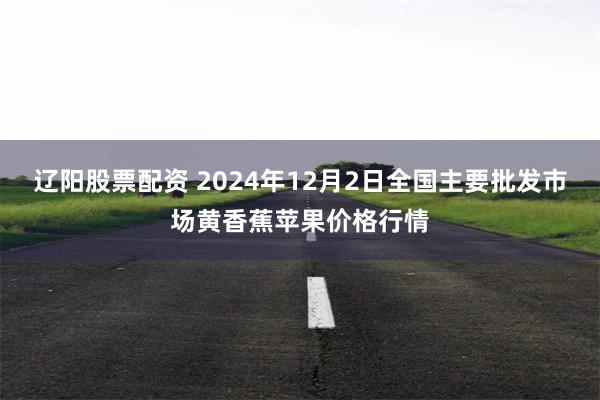 辽阳股票配资 2024年12月2日全国主要批发市场黄香蕉苹果价格行情