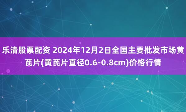 乐清股票配资 2024年12月2日全国主要批发市场黄芪片(黄芪片直径0.6-0.8cm)价格行情