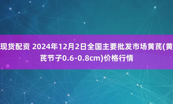 现货配资 2024年12月2日全国主要批发市场黄芪(黄芪节子0.6-0.8cm)价格行情