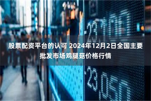 股票配资平台的认可 2024年12月2日全国主要批发市场鸡腿菇价格行情