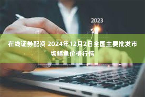 在线证券配资 2024年12月2日全国主要批发市场鳝鱼价格行情