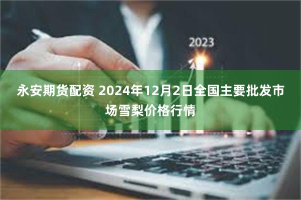 永安期货配资 2024年12月2日全国主要批发市场雪梨价格行情