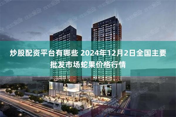 炒股配资平台有哪些 2024年12月2日全国主要批发市场蛇果价格行情