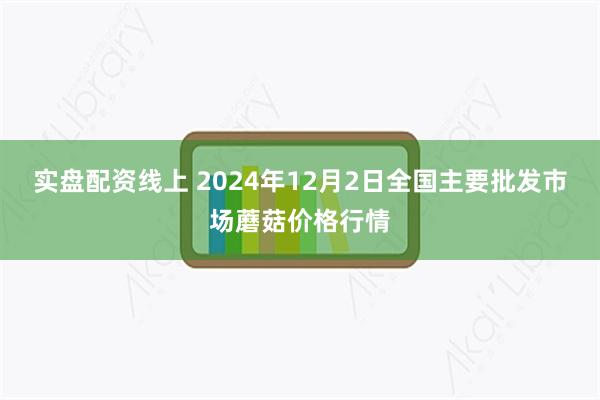 实盘配资线上 2024年12月2日全国主要批发市场蘑菇价格行情