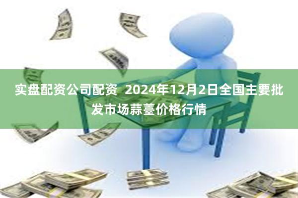 实盘配资公司配资  2024年12月2日全国主要批发市场蒜薹价格行情