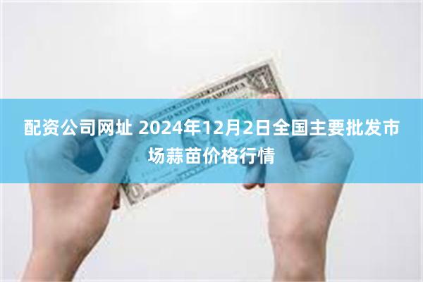 配资公司网址 2024年12月2日全国主要批发市场蒜苗价格行情