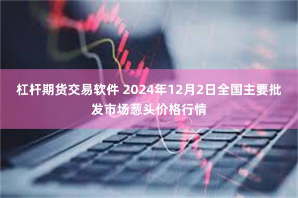 杠杆期货交易软件 2024年12月2日全国主要批发市场葱头价格行情