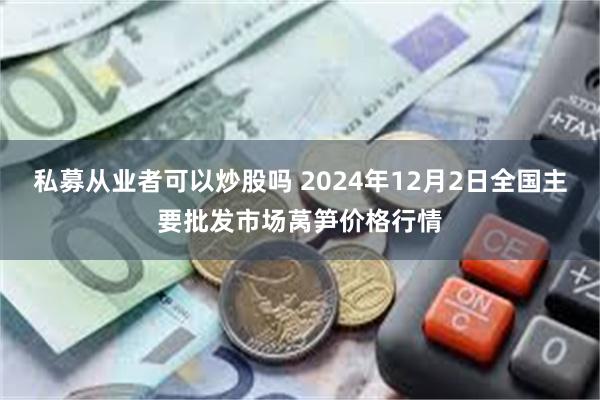 私募从业者可以炒股吗 2024年12月2日全国主要批发市场莴笋价格行情