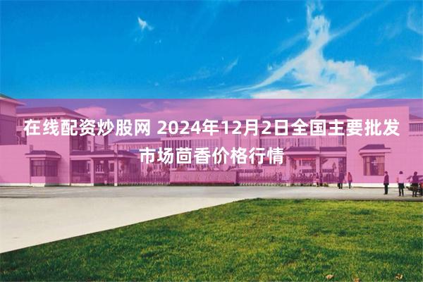 在线配资炒股网 2024年12月2日全国主要批发市场茴香价格行情