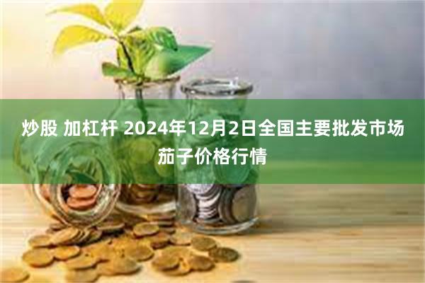 炒股 加杠杆 2024年12月2日全国主要批发市场茄子价格行情