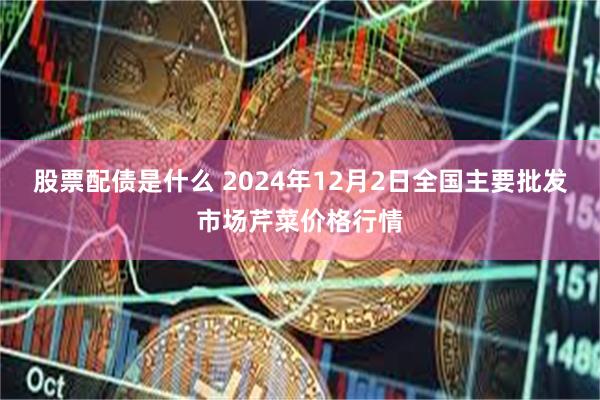 股票配债是什么 2024年12月2日全国主要批发市场芹菜价格行情