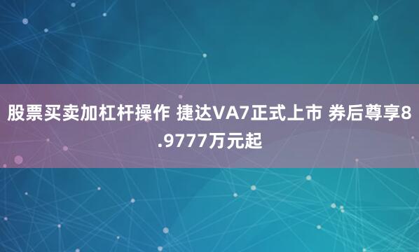 股票买卖加杠杆操作 捷达VA7正式上市 券后尊享8.9777万元起