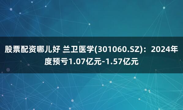 股票配资哪儿好 兰卫医学(301060.SZ)：2024年度预亏1.07亿元-1.57亿元