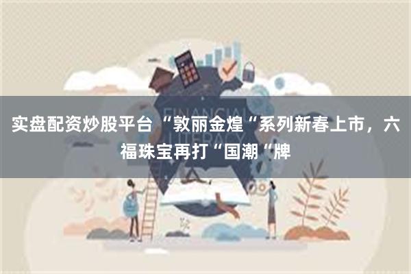 实盘配资炒股平台 “敦丽金煌“系列新春上市，六福珠宝再打“国潮“牌