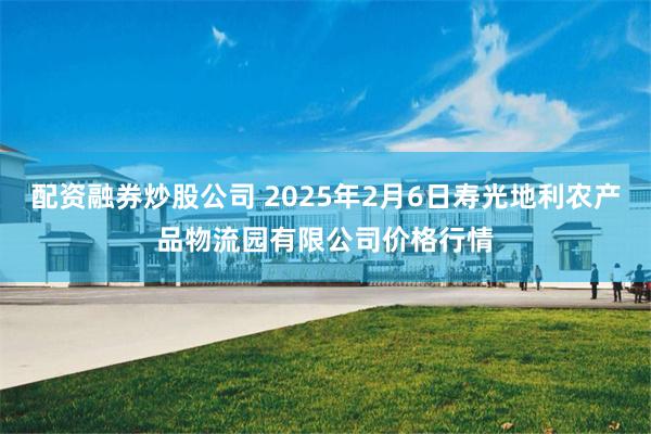 配资融券炒股公司 2025年2月6日寿光地利农产品物流园有限公司价格行情