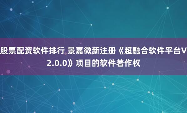 股票配资软件排行 景嘉微新注册《超融合软件平台V2.0.0》项目的软件著作权