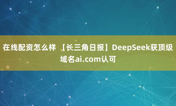 在线配资怎么样 【长三角日报】DeepSeek获顶级域名ai.com认可