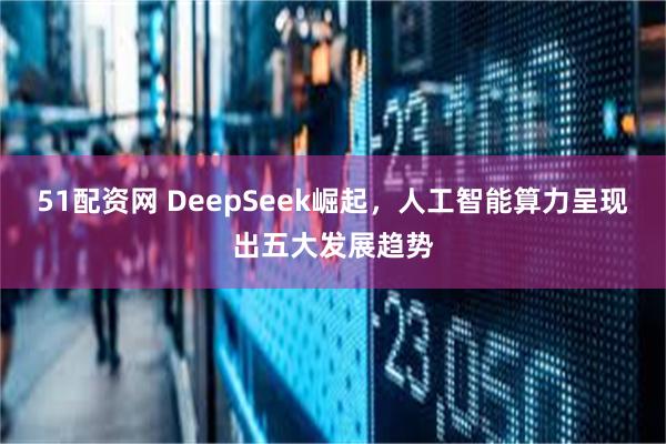 51配资网 DeepSeek崛起，人工智能算力呈现出五大发展趋势