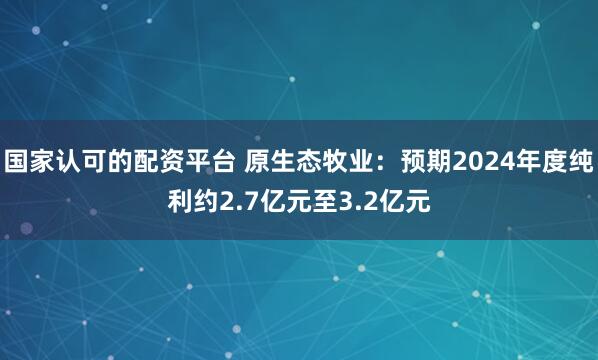 国家认可的配资平台 原生态牧业：预期2024年度纯利约2.7亿元至3.2亿元