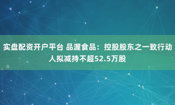 实盘配资开户平台 品渥食品：控股股东之一致行动人拟减持不超52.5万股