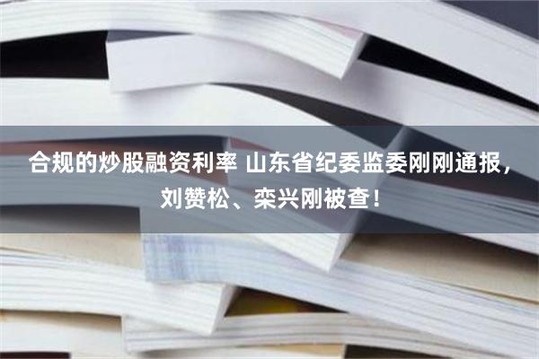 合规的炒股融资利率 山东省纪委监委刚刚通报，刘赞松、栾兴刚被查！