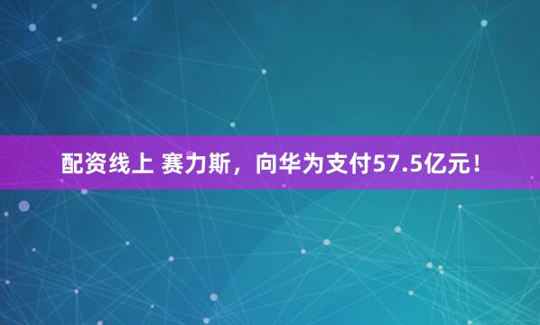 配资线上 赛力斯，向华为支付57.5亿元！