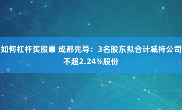 如何杠杆买股票 成都先导：3名股东拟合计减持公司不超2.24%股份