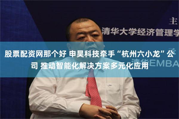 股票配资网那个好 申昊科技牵手“杭州六小龙”公司 推动智能化解决方案多元化应用