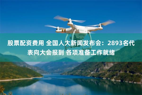 股票配资费用 全国人大新闻发布会：2893名代表向大会报到 各项准备工作就绪