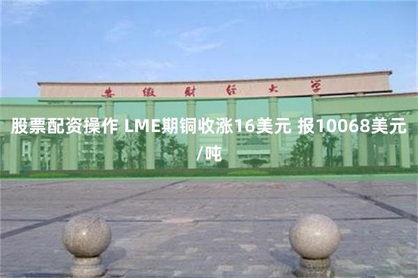 股票配资操作 LME期铜收涨16美元 报10068美元/吨