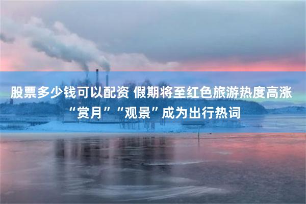 股票多少钱可以配资 假期将至红色旅游热度高涨 “赏月”“观景”成为出行热词