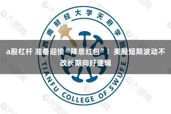 a股杠杆 准备迎接“降息红包”！美股短期波动不改长期向好逻辑