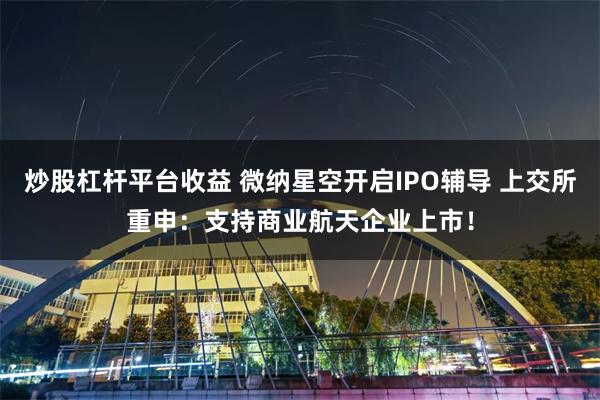 炒股杠杆平台收益 微纳星空开启IPO辅导 上交所重申：支持商业航天企业上市！
