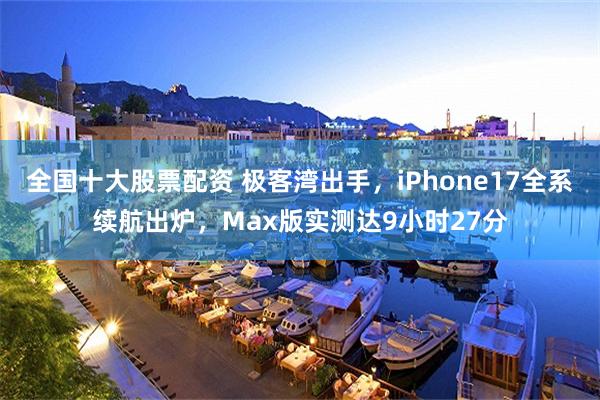 全国十大股票配资 极客湾出手，iPhone17全系续航出炉，Max版实测达9小时27分