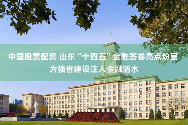 中国股票配资 山东“十四五”金融答卷亮点纷呈 为强省建设注入金融活水