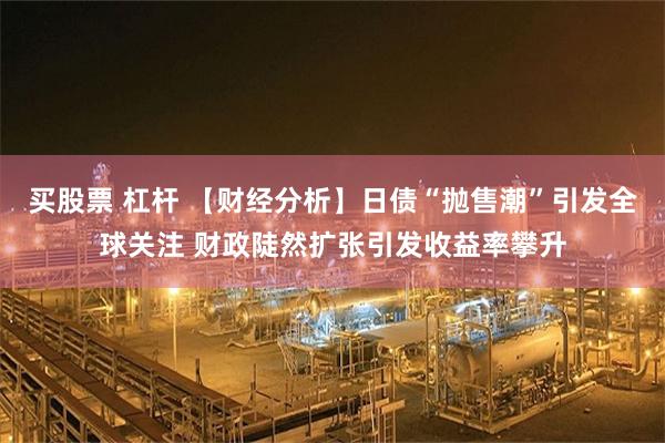 买股票 杠杆 【财经分析】日债“抛售潮”引发全球关注 财政陡然扩张引发收益率攀升