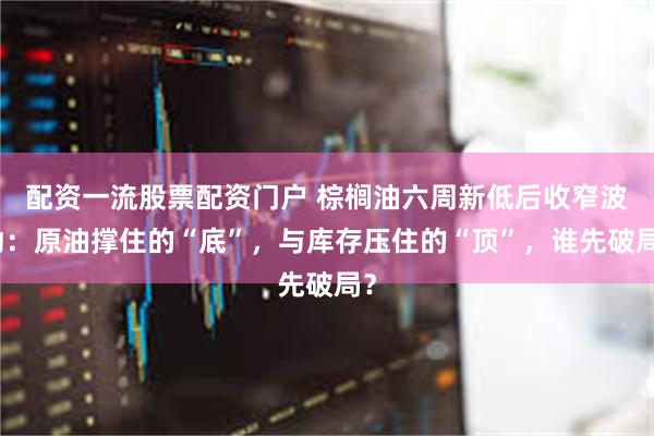 配资一流股票配资门户 棕榈油六周新低后收窄波动：原油撑住的“底”，与库存压住的“顶”，谁先破局？