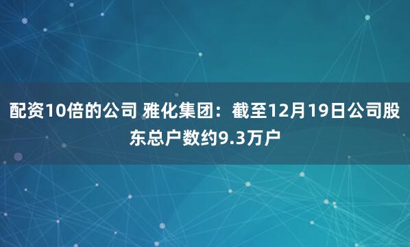 配资10倍的公司 雅化集团：截至12月19日公司股东总户数约9.3万户